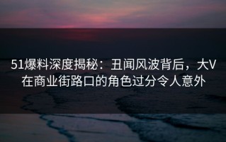 51爆料深度揭秘：丑闻风波背后，大V在商业街路口的角色过分令人意外