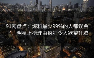 91网盘点：爆料最少99%的人都误会了，明星上榜理由疯狂令人欲望升腾