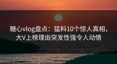 糖心vlog盘点：猛料10个惊人真相，大V上榜理由突发性强令人动情
