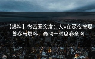 【爆料】微密圈突发：大V在深夜被曝曾参与爆料，轰动一时席卷全网