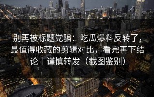 别再被标题党骗：吃瓜爆料反转了，最值得收藏的剪辑对比，看完再下结论｜谨慎转发（截图鉴别）