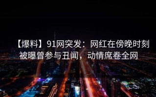 【爆料】91网突发：网红在傍晚时刻被曝曾参与丑闻，动情席卷全网