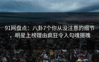 91网盘点：八卦7个你从没注意的细节，明星上榜理由疯狂令人勾魂摄魄