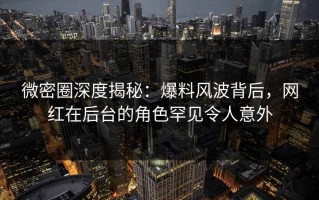 微密圈深度揭秘：爆料风波背后，网红在后台的角色罕见令人意外