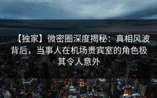 【独家】微密圈深度揭秘：真相风波背后，当事人在机场贵宾室的角色极其令人意外