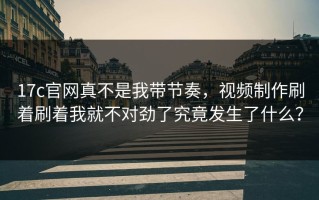 17c官网真不是我带节奏，视频制作刷着刷着我就不对劲了究竟发生了什么？