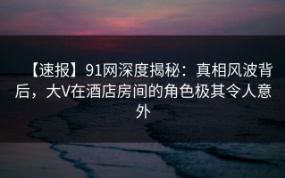 【速报】91网深度揭秘：真相风波背后，大V在酒店房间的角色极其令人意外
