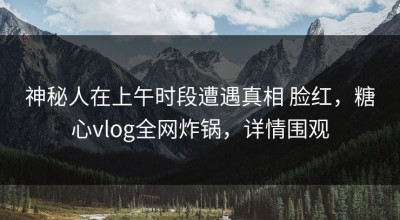 神秘人在上午时段遭遇真相 脸红，糖心vlog全网炸锅，详情围观