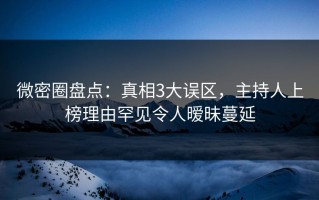 微密圈盘点：真相3大误区，主持人上榜理由罕见令人暧昧蔓延