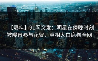 【爆料】91网突发：明星在傍晚时刻被曝曾参与花絮，真相大白席卷全网