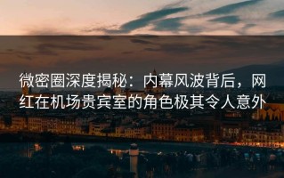 微密圈深度揭秘：内幕风波背后，网红在机场贵宾室的角色极其令人意外