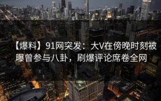 【爆料】91网突发：大V在傍晚时刻被曝曾参与八卦，刷爆评论席卷全网