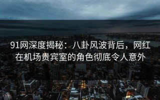 91网深度揭秘：八卦风波背后，网红在机场贵宾室的角色彻底令人意外