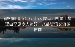微密圈盘点：八卦5大爆点，明星上榜理由罕见令人迷醉，八卦资讯交流微信群