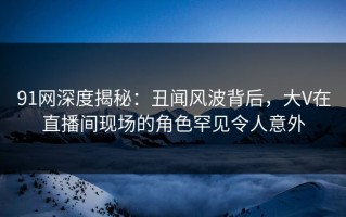 91网深度揭秘：丑闻风波背后，大V在直播间现场的角色罕见令人意外
