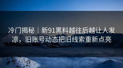 冷门揭秘｜新91黑料越往后越让人发凉，旧账号动态把旧线索重新点亮