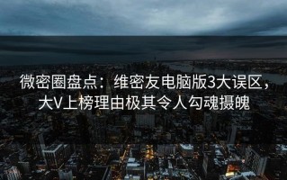 微密圈盘点：维密友电脑版3大误区，大V上榜理由极其令人勾魂摄魄