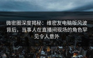 微密圈深度揭秘：维密友电脑版风波背后，当事人在直播间现场的角色罕见令人意外