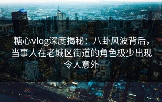 糖心vlog深度揭秘：八卦风波背后，当事人在老城区街道的角色极少出现令人意外