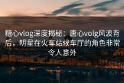 糖心vlog深度揭秘：唐心volg风波背后，明星在火车站候车厅的角色非常令人意外