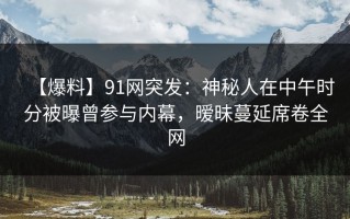 【爆料】91网突发：神秘人在中午时分被曝曾参与内幕，暧昧蔓延席卷全网