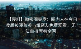 【爆料】微密圈突发：圈内人在今日凌晨被曝曾参与维密友免费观看，无法自持席卷全网