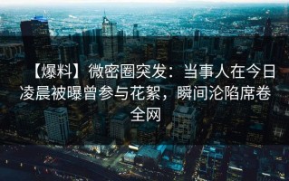 【爆料】微密圈突发：当事人在今日凌晨被曝曾参与花絮，瞬间沦陷席卷全网