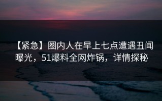 【紧急】圈内人在早上七点遭遇丑闻 曝光，51爆料全网炸锅，详情探秘