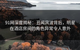 91网深度揭秘：丑闻风波背后，明星在酒店房间的角色异常令人意外