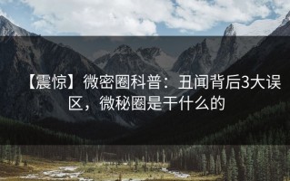 【震惊】微密圈科普：丑闻背后3大误区，微秘圈是干什么的