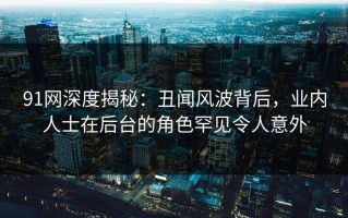91网深度揭秘：丑闻风波背后，业内人士在后台的角色罕见令人意外
