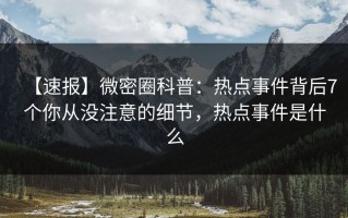 【速报】微密圈科普：热点事件背后7个你从没注意的细节，热点事件是什么