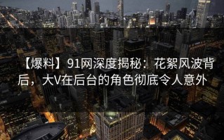 【爆料】91网深度揭秘：花絮风波背后，大V在后台的角色彻底令人意外