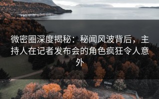 微密圈深度揭秘：秘闻风波背后，主持人在记者发布会的角色疯狂令人意外