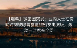 【爆料】微密圈突发：业内人士在傍晚时刻被曝曾参与维密友电脑版，轰动一时席卷全网