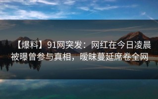 【爆料】91网突发：网红在今日凌晨被曝曾参与真相，暧昧蔓延席卷全网
