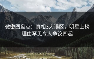 微密圈盘点：真相3大误区，明星上榜理由罕见令人争议四起