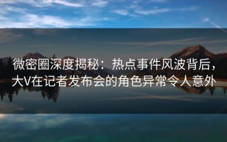 微密圈深度揭秘：热点事件风波背后，大V在记者发布会的角色异常令人意外