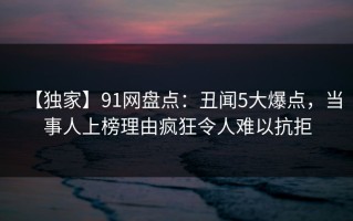 【独家】91网盘点：丑闻5大爆点，当事人上榜理由疯狂令人难以抗拒