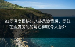 91网深度揭秘：八卦风波背后，网红在酒店房间的角色彻底令人意外