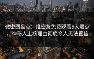 微密圈盘点：维密友免费观看5大爆点，神秘人上榜理由彻底令人无法置信