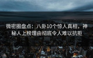微密圈盘点：八卦10个惊人真相，神秘人上榜理由彻底令人难以抗拒