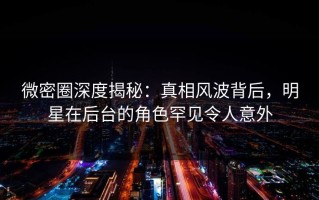 微密圈深度揭秘：真相风波背后，明星在后台的角色罕见令人意外