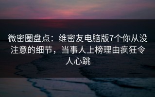 微密圈盘点：维密友电脑版7个你从没注意的细节，当事人上榜理由疯狂令人心跳