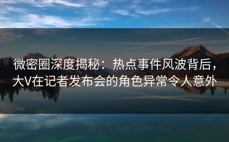 微密圈深度揭秘：热点事件风波背后，大V在记者发布会的角色异常令人意外-第1张图片-麻豆传媒信息档案库