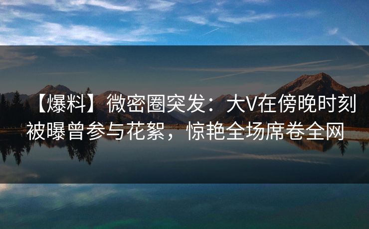 【爆料】微密圈突发：大V在傍晚时刻被曝曾参与花絮，惊艳全场席卷全网-第1张图片-麻豆传媒信息档案库