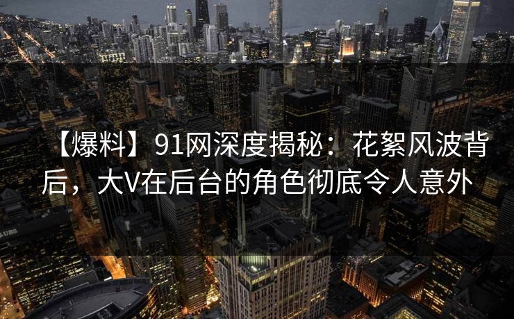 【爆料】91网深度揭秘：花絮风波背后，大V在后台的角色彻底令人意外-第1张图片-麻豆传媒信息档案库