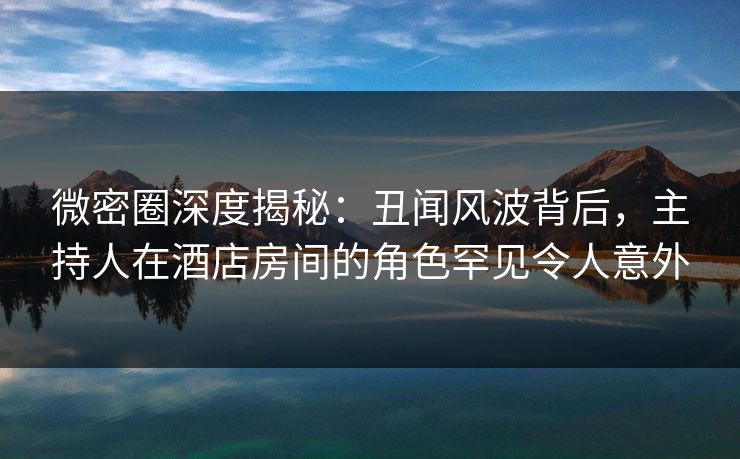 微密圈深度揭秘：丑闻风波背后，主持人在酒店房间的角色罕见令人意外-第1张图片-麻豆传媒信息档案库