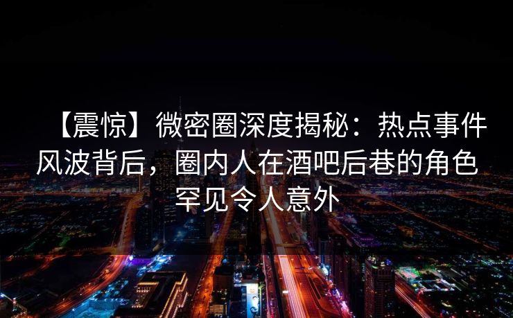 【震惊】微密圈深度揭秘：热点事件风波背后，圈内人在酒吧后巷的角色罕见令人意外-第1张图片-麻豆传媒信息档案库