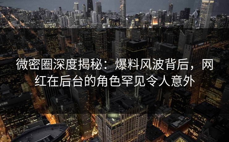 微密圈深度揭秘：爆料风波背后，网红在后台的角色罕见令人意外-第1张图片-麻豆传媒信息档案库
